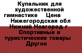 Купальник для художественной гимнастике. › Цена ­ 3 500 - Нижегородская обл., Нижний Новгород г. Спортивные и туристические товары » Другое   